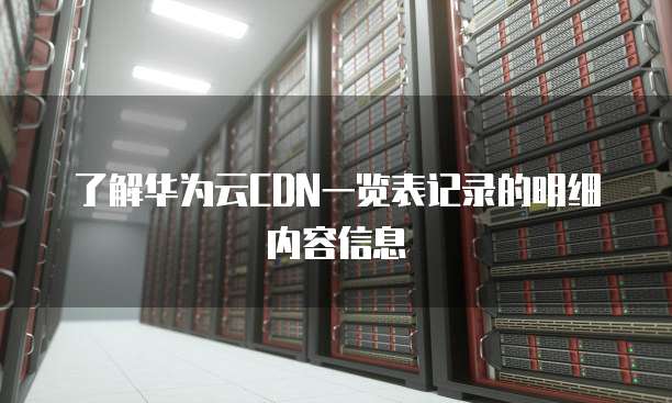 了解华为云CDN一览表记录的明细内容信息