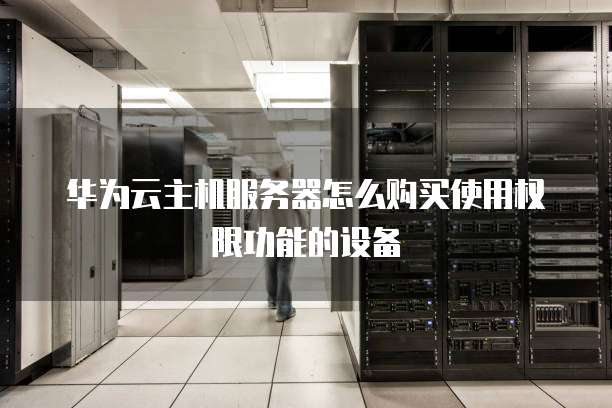 华为云主机服务器怎么购买使用权限功能的设备