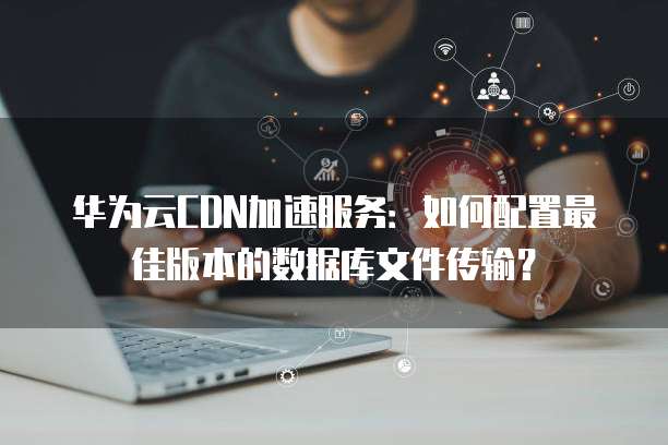 华为云CDN加速服务：如何配置最佳版本的数据库文件传输？