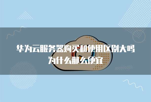 华为云服务器购买和使用区别大吗为什么那么便宜