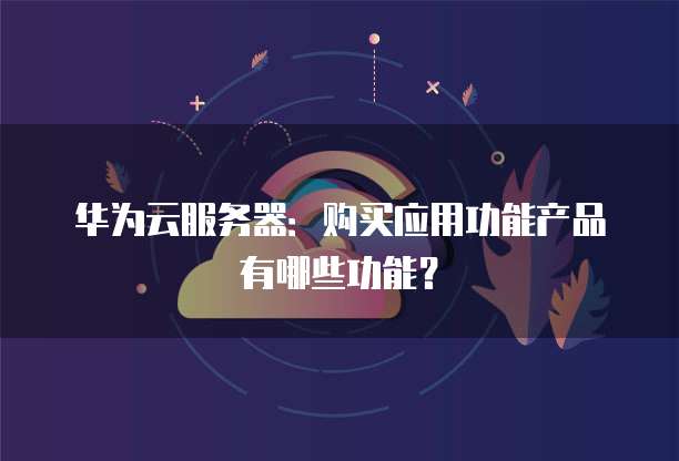 华为云服务器:购买应用功能产品有哪些功能?