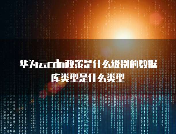 华为云cdn政策是什么级别的数据库类型是什么类型
