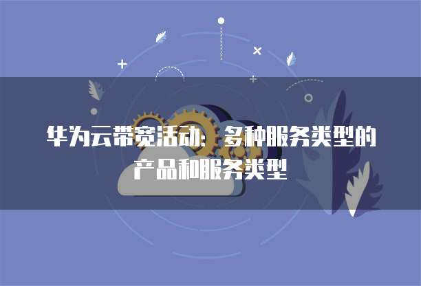 华为云带宽活动：多种服务类型的产品和服务类型