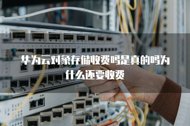 华为云对象存储收费吗是真的吗为什么还要收费