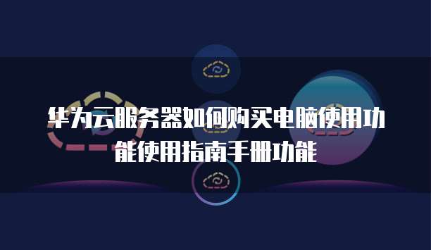 华为云服务器如何购买电脑使用功能使用指南手册功能