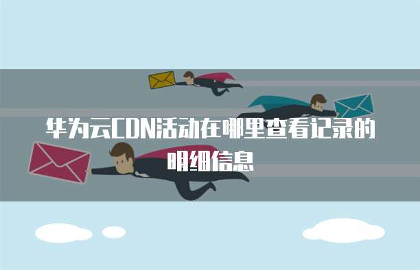 华为云CDN活动在哪里查看记录的明细信息