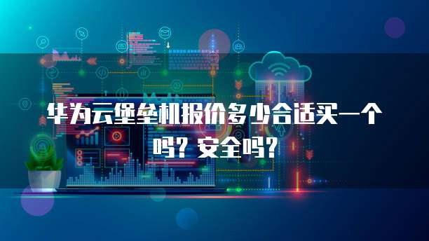 华为云堡垒机报价多少合适买一个吗?安全吗?