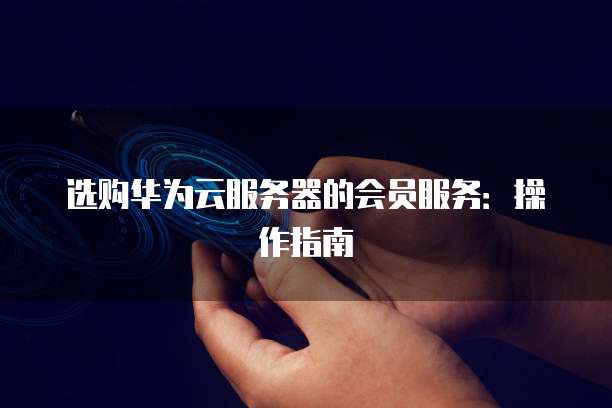 选购华为云服务器的会员服务:操作指南