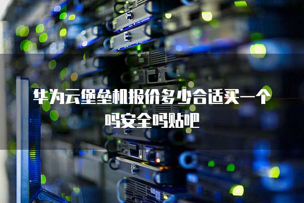 华为云堡垒机报价多少合适买一个吗安全吗贴吧