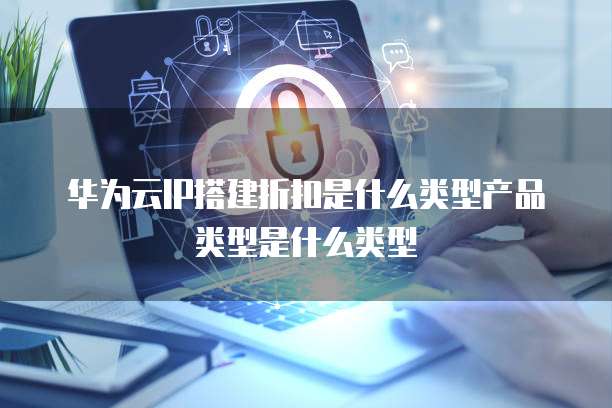 华为云IP搭建折扣是什么类型产品类型是什么类型
