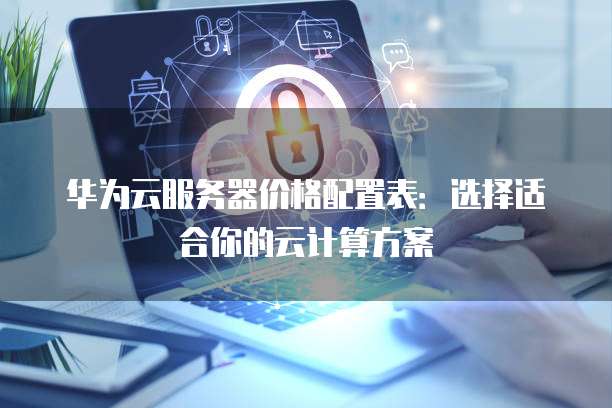 华为云服务器价格配置表:选择适合你的云计算方案