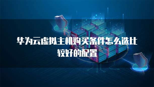 华为云虚拟主机购买条件怎么选比较好的配置