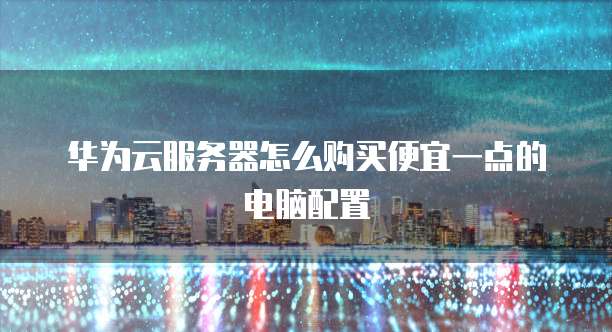 华为云服务器怎么购买便宜一点的电脑配置
