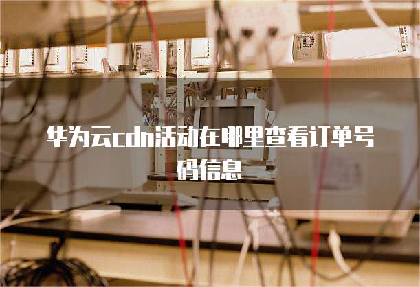 华为云cdn活动在哪里查看订单号码信息