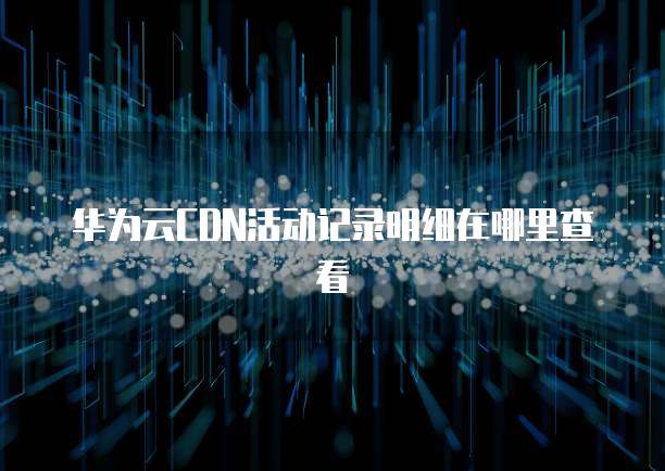 华为云CDN活动记录明细在哪里查看