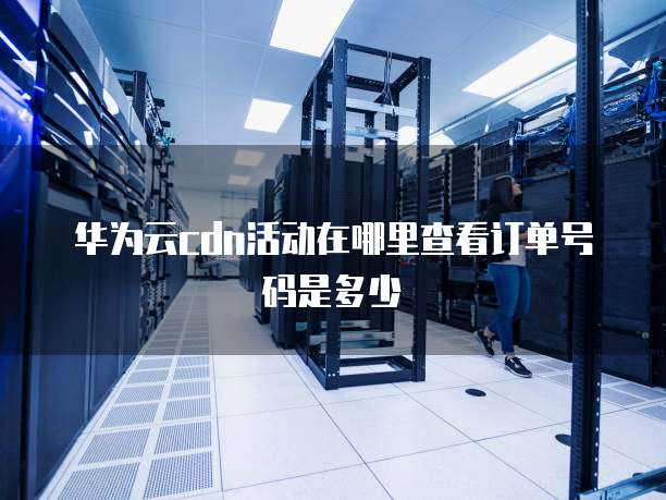 华为云cdn活动在哪里查看订单号码是多少