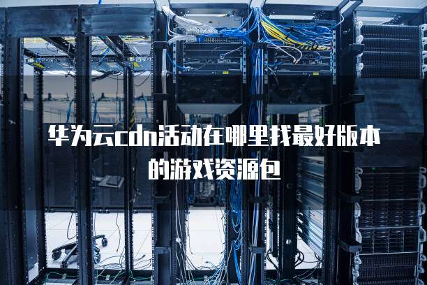华为云cdn活动在哪里找最好版本的游戏资源包