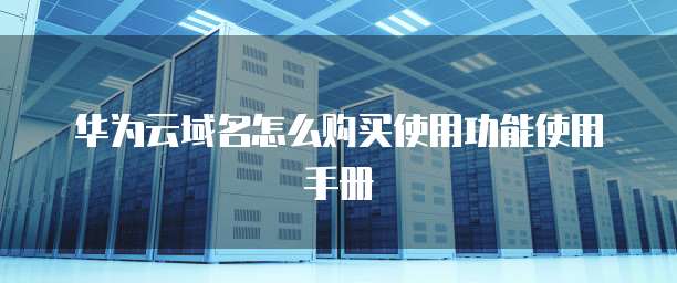华为云域名怎么购买使用功能使用手册