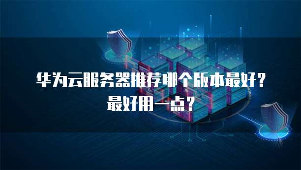 华为云服务器推荐哪个版本最好?最好用一点?