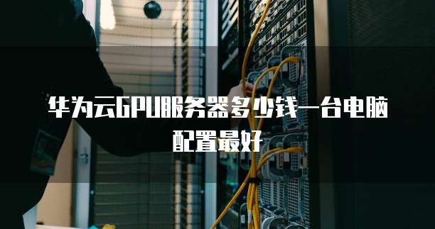 华为云GPU服务器多少钱一台电脑配置最好