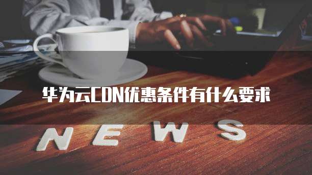 华为云CDN优惠条件有什么要求