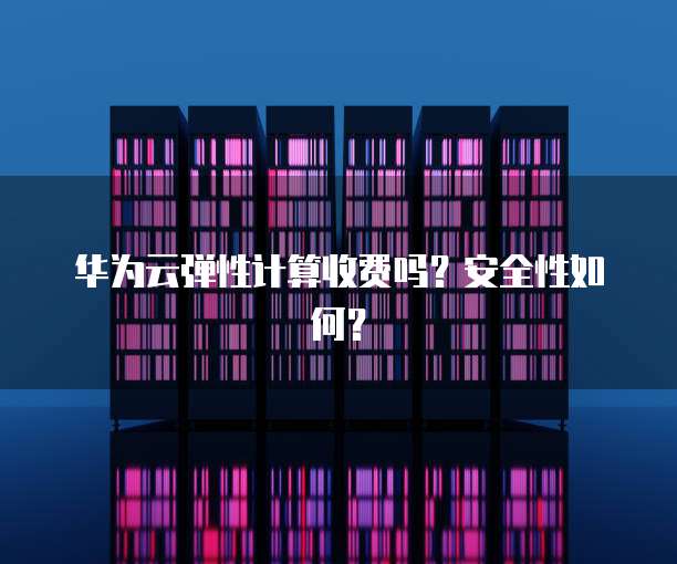 华为云弹性计算收费吗?安全性如何?