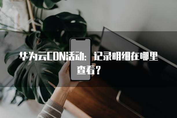 华为云CDN活动:记录明细在哪里查看?