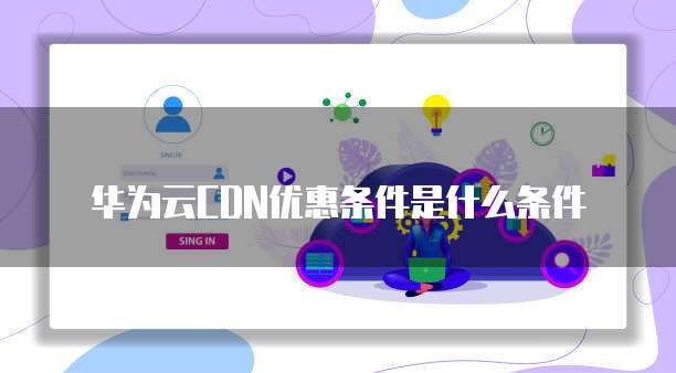 华为云CDN优惠条件是什么条件