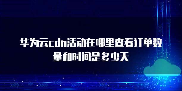 华为云cdn活动在哪里查看订单数量和时间是多少天