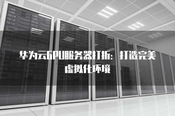 华为云GPU服务器打折:打造完美虚拟化环境