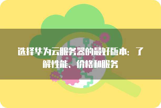 选择华为云服务器的最好版本:了解性能、价格和服务