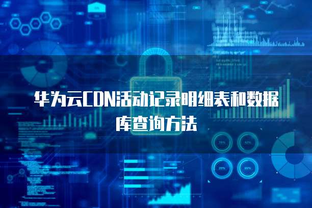 华为云CDN活动记录明细表和数据库查询方法