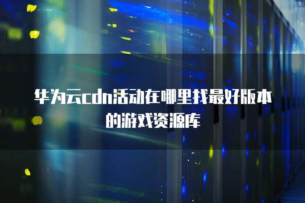 华为云cdn活动在哪里找最好版本的游戏资源库