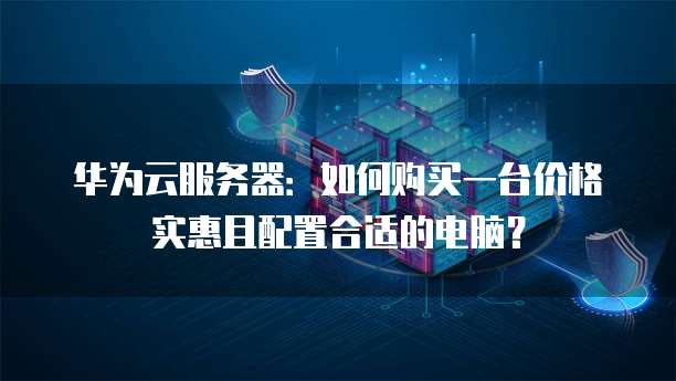 华为云服务器:如何购买一台价格实惠且配置合适的电脑?