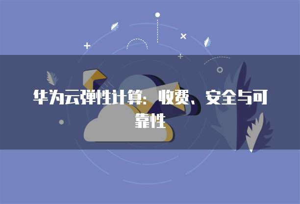 华为云弹性计算:收费、安全与可靠性