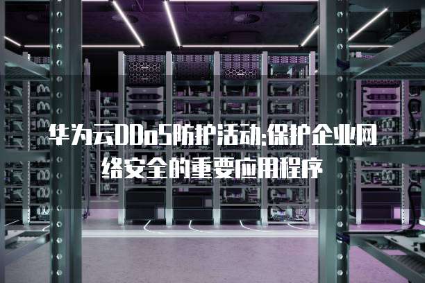 华为云DDoS防护活动:保护企业网络安全的重要应用程序
