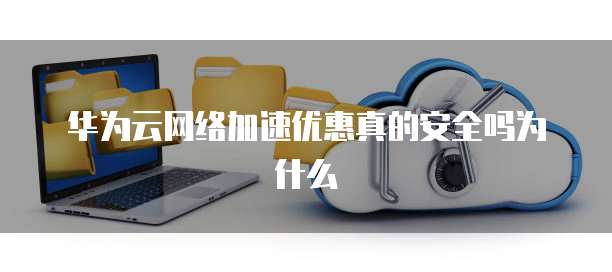 华为云网络加速优惠真的安全吗为什么