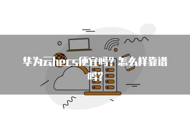华为云hecs便宜吗?怎么样靠谱吗?