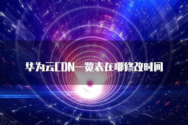 华为云CDN一览表在哪修改时间