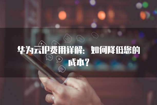 华为云IP费用详解:如何降低您的成本?