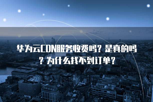 华为云CDN服务收费吗?是真的吗?为什么找不到订单?