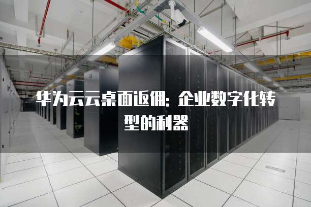 华为云云桌面返佣: 企业数字化转型的利器