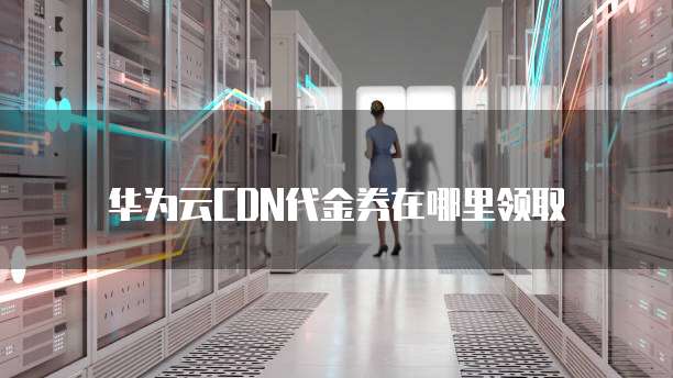 华为云CDN代金券在哪里领取