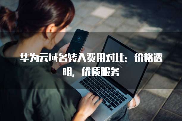 华为云域名转入费用对比:价格透明,优质服务