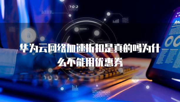 华为云网络加速折扣是真的吗为什么不能用优惠券