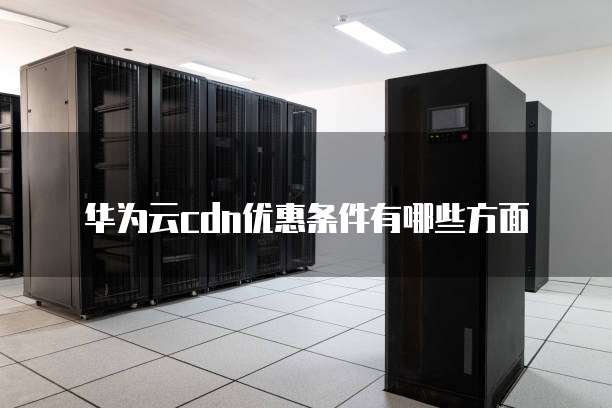 华为云cdn优惠条件有哪些方面