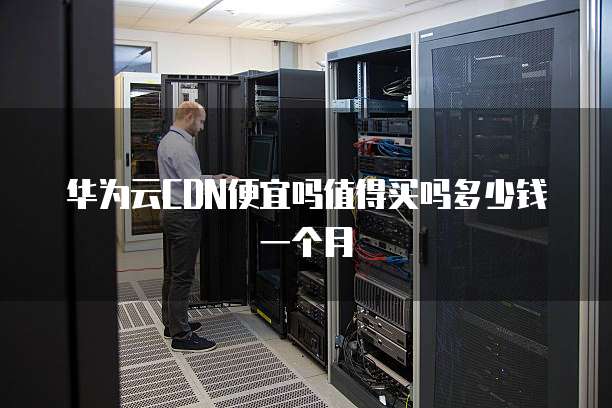 华为云CDN便宜吗值得买吗多少钱一个月