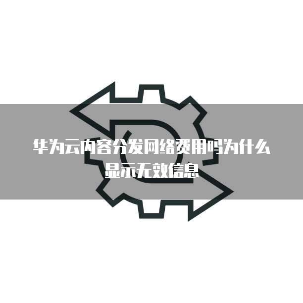华为云内容分发网络费用吗为什么显示无效信息
