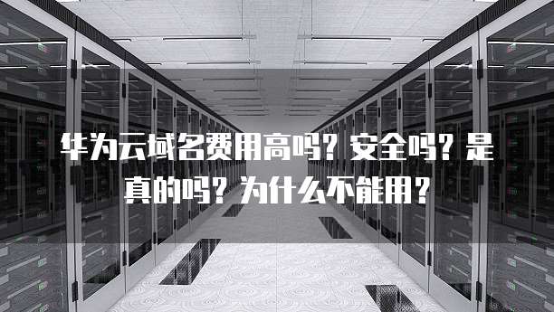 华为云域名费用高吗？安全吗？是真的吗？为什么不能用？