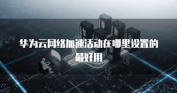华为云网络加速活动在哪里设置的最好用